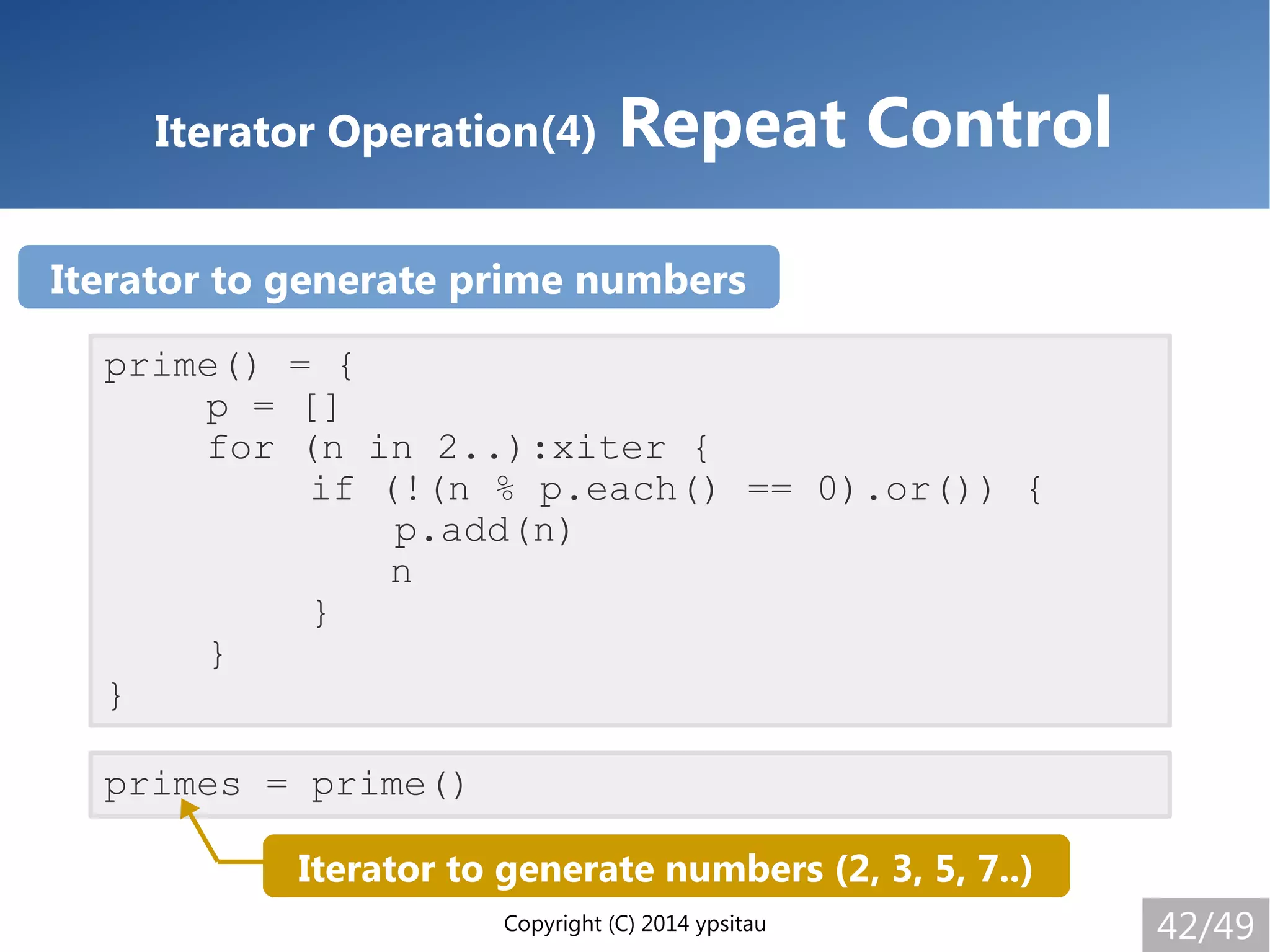Copyright (C) 2014 ypsitau 42/49
Iterator Operation(4) Repeat Control
prime() = {
p = []
for (n in 2..):xiter {
if (!(n % p.each() == 0).or()) {
p.add(n)
n
}
}
}
primes = prime()
Iterator to generate numbers (2, 3, 5, 7..)
Iterator to generate prime numbers
 