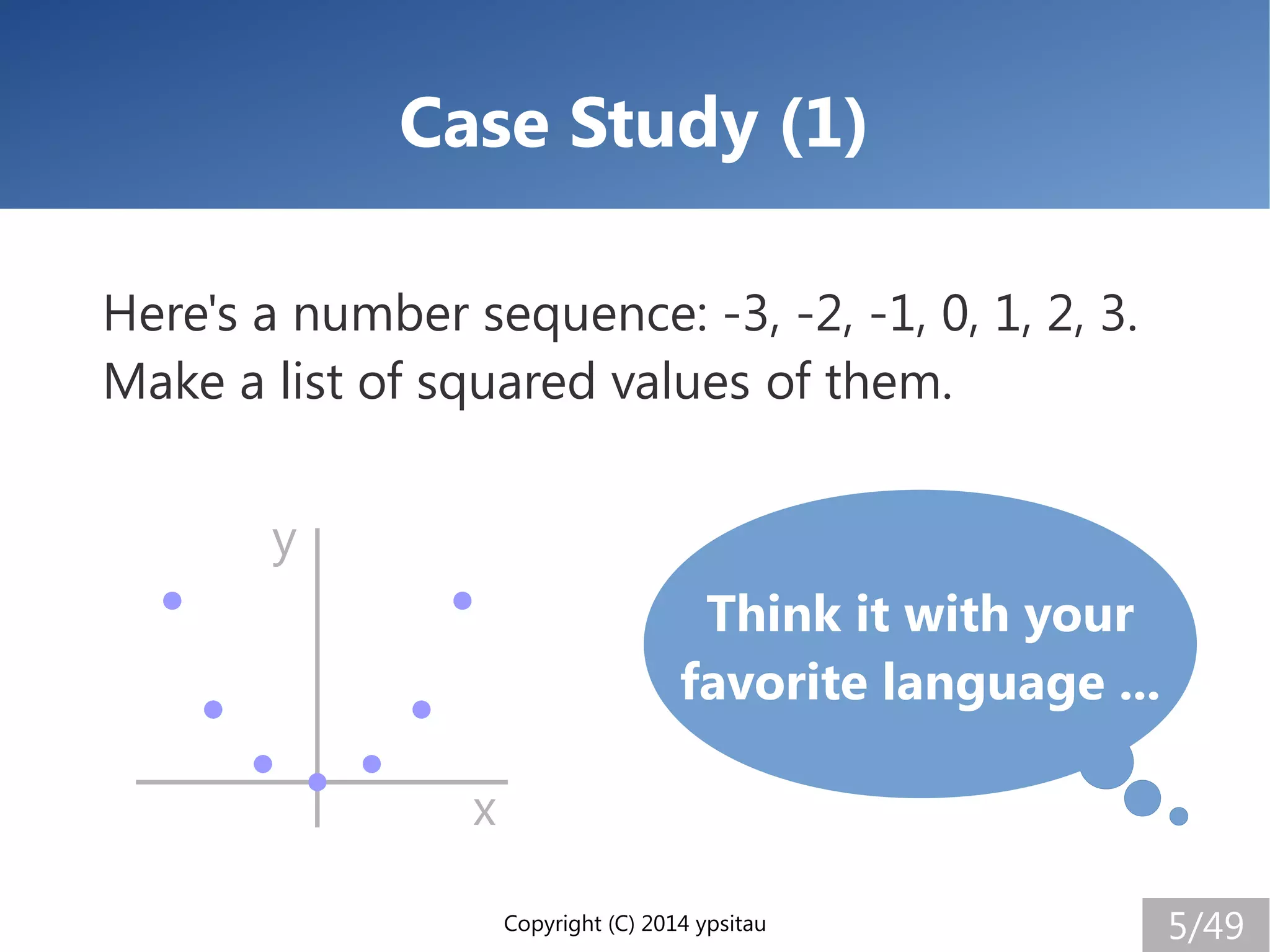 Copyright (C) 2014 ypsitau 5/49
Case Study (1)
Here's a number sequence: -3, -2, -1, 0, 1, 2, 3.
Make a list of squared values of them.
Think it with your
favorite language ...
x
y
 