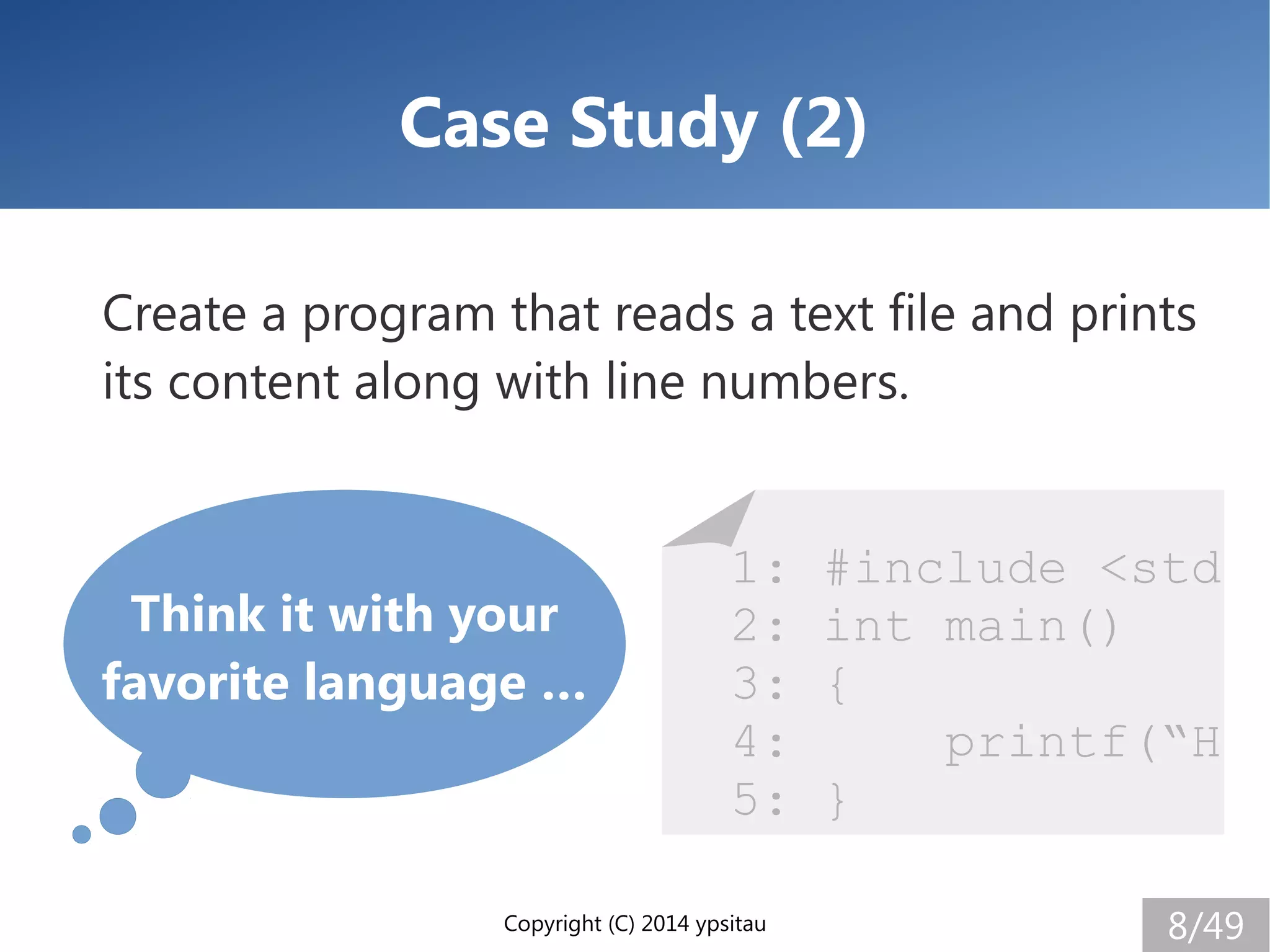 Copyright (C) 2014 ypsitau 8/49
Case Study (2)
Create a program that reads a text file and prints
its content along with line numbers.
Think it with your
favorite language …
1: #include <std
2: int main()
3: {
4: printf(“H
5: }
 