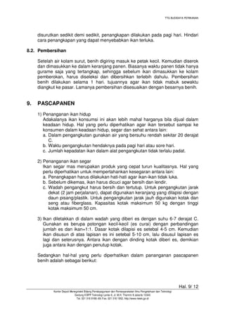 TTG BUDIDAYA PERIKANAN

disurutkan sedikit demi sedikit, penangkapan dilakukan pada pagi hari. Hindari
cara penangkapan yang dapat menyebabkan ikan terluka.
8.2. Pembersihan
Setelah air kolam surut, benih digiring masuk ke petak kecil. Kemudian diserok
dan dimasukkan ke dalam keranjang panen. Biasanya waktu panen tidak hanya
gurame saja yang tertangkap, sehingga sebelum ikan dimasukkan ke kolam
pemberokan, harus diseleksi dan dibersihkan terlebih dahulu. Pembersihan
benih dilakukan selama 1 hari. tujuannya agar ikan tidak mabuk sewaktu
diangkut ke pasar. Lamanya pembersihan disesuaikan dengan besarnya benih.

9.

PASCAPANEN
1) Penanganan ikan hidup
Adakalanya ikan konsumsi ini akan lebih mahal harganya bila dijual dalam
keadaan hidup. Hal yang perlu diperhatikan agar ikan tersebut sampai ke
konsumen dalam keadaan hidup, segar dan sehat antara lain:
a. Dalam pengangkutan gunakan air yang bersuhu rendah sekitar 20 derajat
C.
b. Waktu pengangkutan hendaknya pada pagi hari atau sore hari.
c. Jumlah kepadatan ikan dalam alat pengangkutan tidak terlalu padat.
2) Penanganan ikan segar
Ikan segar mas merupakan produk yang cepat turun kualitasnya. Hal yang
perlu diperhatikan untuk mempertahankan kesegaran antara lain:
a. Penangkapan harus dilakukan hati-hati agar ikan-ikan tidak luka.
b. Sebelum dikemas, ikan harus dicuci agar bersih dan lendir.
c. Wadah pengangkut harus bersih dan tertutup. Untuk pengangkutan jarak
dekat (2 jam perjalanan), dapat digunakan keranjang yang dilapisi dengan
daun pisang/plastik. Untuk pengangkutan jarak jauh digunakan kotak dan
seng atau fiberglass. Kapasitas kotak maksimum 50 kg dengan tinggi
kotak maksimum 50 cm.
3) Ikan diletakkan di dalam wadah yang diberi es dengan suhu 6-7 derajat C.
Gunakan es berupa potongan kecil-kecil (es curai) dengan perbandingan
jumlah es dan ikan=1:1. Dasar kotak dilapisi es setebal 4-5 cm. Kemudian
ikan disusun di atas lapisan es ini setebal 5-10 cm, lalu disusul lapisan es
lagi dan seterusnya. Antara ikan dengan dinding kotak diberi es, demikian
juga antara ikan dengan penutup kotak.
Sedangkan hal-hal yang perlu diperhatikan dalam pananganan pascapanen
benih adalah sebagai berikut:

Hal. 9/ 12
Kantor Deputi Menegristek Bidang Pendayagunaan dan Pemasyarakatan Ilmu Pengetahuan dan Teknologi
Gedung II BPP Teknologi Lantai 6, Jl. M.H. Thamrin 8 Jakarta 10340
Tel. 021 316 9166~69, Fax. 021 316 1952, http://www.ristek.go.id

 