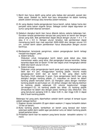 TTG BUDIDAYA PERIKANAN

1) Benih ikan harus dipilih yang sehat yaitu bebas dari penyakit, parasit dan
tidak cacat. Setelah itu, benih ikan baru dimasukkan ke dalam kantong
plastik (sistem tertutup) atau keramba (sistem terbuka).
2) Air yang dipakai media pengangkutan harus bersih, sehat, bebas hama dan
penyakit serta bahan organik lainya. Sebagai contoh dapat digunakan air
sumur yang telah diaerasi semalam.
3) Sebelum diangkut benih ikan harus diberok dahulu selama beberapa hari.
Gunakan tempat pemberokan berupa bak yang berisi air bersih dan dengan
aerasi yang baik. Bak pemberokan dapat dibuat dengan ukuran 1 m x 1 m
atau 2 m x 0,5 m. Dengan ukuran tersebut, bak pemberokan dapat
menampung benih ikan mas sejumlah 5000–6000 ekor dengan ukuran 3-5
cm. Jumlah benih dalam pemberokan harus disesuaikan dengan ukuran
benihnya.
4) Berdasarkan lama/jarak pengiriman, sistem pengangkutan benih terbagi
menjadi dua bagian, yaitu:
a. Sistem terbuka
Dilakukan untuk mengangkut benih dalam jarak dekat atau tidak
memerlukan waktu yang lama. Alat pengangkut berupa keramba. Setiap
keramba dapat diisi air bersih 15 liter dan dapat untuk mengangkut sekitar
5000 ekor benih ukuran 3-5 cm.
b. Sistem tertutup
Dilakukan untuk pengangkutan benih jarak jauh yang memerlukan waktu
lebih dari 4-5 jam, menggunakan kantong plastik. Volume media
pengangkutan terdiri dari air bersih 5 liter yang diberi buffer
Na2(hpo)4.1H2O sebanyak 9 gram. Cara pengemasan benih ikan yang
diangkut dengan kantong plastik: (1) masukkan air bersih ke dalam
kantong plastik kemudian benih; (3) hilangkan udara dengan menekan
kantong plastik ke permukaan air; (3) alirkan oksigen dari tabung dialirkan
ke kantong plastik sebanyak 2/3 volume keseluruhan rongga
(air:oksigen=1:2); (4) kantong plastik lalu diikat. (5) kantong plastik
dimasukkan ke dalam dos dengan posisi membujur atau ditidurkan. Dos
yang berukuran panjang 0,50 m, lebar 0,35 m, dan tinggi 0,50 m dapat
diisi 2 buah kantong plastik.
Beberapa hal yang perlu diperhatikan setelah benih sampai di tempat tujuan
adalah sebagai berikut:
1) Siapkan larutan tetrasiklin 25 ppm dalam waskom (1 kapsul tertasiklin dalam
10 liter air bersih).
2) Buka kantong plastik, tambahkan air bersih yang berasal dari kolam
setempat sedikit demi sedikit agar perubahan suhu air dalam kantong plastik
terjadi perlahan-lahan.
3) Pindahkan benih ikan ke waskom yang berisi larutan tetrasiklin selama 1-2
menit.

Hal. 10/ 12
Kantor Deputi Menegristek Bidang Pendayagunaan dan Pemasyarakatan Ilmu Pengetahuan dan Teknologi
Gedung II BPP Teknologi Lantai 6, Jl. M.H. Thamrin 8 Jakarta 10340
Tel. 021 316 9166~69, Fax. 021 316 1952, http://www.ristek.go.id

 