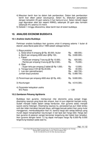 TTG BUDIDAYA PERIKANAN

4) Masukan benih ikan ke dalam bak pemberokan. Dalam bak pemberokan
benih ikan diberi pakan secukupnya. Selain itu, dilakukan pengobatan
dengan tetrasiklin 25 ppm selama 3 hari berturut-turut. Selain tetrsikli dapat
juga digunakan obat lain seperti KMNO4 sebanyak 20 ppm atau formalin
sebanyak 4% selama 3-5 menit.
5) Setelah 1 minggu dikarantina, tebar benih ikan di kolam budidaya.

10. ANALISIS EKONOMI BUDIDAYA
10.1. Analisis Usaha Budidaya
Perkiraan analisis budidaya ikan gurame untuk 6 empang selama 1 bulan di
daerah Jawa Barat pada tahun 1999 adalah sebagai berikut:
1) Biaya produksi
a. Sewa lahan 6 empang @ Rp. 80.000,-/bulan
b. Benih per empang 4000 ekor @Rp 150,c. Pakan
- Postal per empang 7 karung @ Rp 10.000,- Rambo per empang 5 karung @ Rp 2.500,d. Obat
- Super tetra per empang 2 tablet @ Rp 1.000,e. Tenaga kerja 2 OH @ Rp 20.000,f. Lain-lain (pemeliharaan)
Jumlah biaya produksi

Rp. 480.000,Rp. 3.600.000,Rp.
Rp.

420.000,75.000,-

Rp
12.000,Rp.
40.000,Rp. 460.700,Rp. 5.089.700,-

2) Penerimaan per empang 4000 ekor @ Rp. 400,-

Rp. 9.600.000,-

3) Keuntungan

Rp. 4.510.300,-

4) Parameter kelayakan usaha
B/C Rasio

= 1,89

10.2. Gambaran Peluang Agribisnis
Budidaya ikan gurame, mempunyai nilai ekonomis yang sangat tinggi.
disamping rasanya yang lezat dan empuk, ikan ini pun digemari banyak orang.
Sudah menjadi tradisi dalam setiap kendurian, ikan gurame selalu menjadi
syarat utama hidangan. Disamping rasanya itu, perawatannya pun tidak terlalu
sulit dan tidak memakan banyak biaya, sehingga banyak petani ikan yang mulai
menggemari, membudidayakan ikan ini, karena harga dari setiap bibitnya yang
murah dapat menghasilkan keuntungan 3 kali lipat dari harga bibit. Harga dari
ikan gurame di pasaran sangat bervariasi tergantung dari bobot ikan tersebut.
Ikan gurame dengan berat 1,5 kg dapat mencapai harga Rp 6.000-Rp 8.000
tergantung keadaan pada saat itu.
Hal. 11/ 12
Kantor Deputi Menegristek Bidang Pendayagunaan dan Pemasyarakatan Ilmu Pengetahuan dan Teknologi
Gedung II BPP Teknologi Lantai 6, Jl. M.H. Thamrin 8 Jakarta 10340
Tel. 021 316 9166~69, Fax. 021 316 1952, http://www.ristek.go.id

 