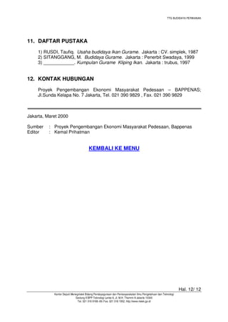 TTG BUDIDAYA PERIKANAN

11. DAFTAR PUSTAKA
1) RUSDI, Taufiq. Usaha budidaya Ikan Gurame. Jakarta : CV. simplek, 1987
2) SITANGGANG, M. Budidaya Gurame. Jakarta : Penerbit Swadaya, 1999
3) ____________. Kumpulan Gurame Kliping Ikan. Jakarta : trubus, 1997

12. KONTAK HUBUNGAN
Proyek Pengembangan Ekonomi Masyarakat Pedesaan – BAPPENAS;
Jl.Sunda Kelapa No. 7 Jakarta, Tel. 021 390 9829 , Fax. 021 390 9829

Jakarta, Maret 2000
Sumber
Editor

: Proyek Pengembangan Ekonomi Masyarakat Pedesaan, Bappenas
: Kemal Prihatman

KEMBALI KE MENU

Hal. 12/ 12
Kantor Deputi Menegristek Bidang Pendayagunaan dan Pemasyarakatan Ilmu Pengetahuan dan Teknologi
Gedung II BPP Teknologi Lantai 6, Jl. M.H. Thamrin 8 Jakarta 10340
Tel. 021 316 9166~69, Fax. 021 316 1952, http://www.ristek.go.id

 