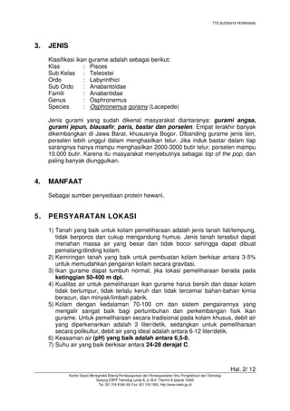 TTG BUDIDAYA PERIKANAN

3.

JENIS
Klasifikasi ikan gurame adalah sebagai berikut:
Klas
: Pisces
Sub Kelas : Teleostei
Ordo
: Labyrinthici
Sub Ordo
: Anabantoidae
Famili
: Anabantidae
Genus
: Osphronemus
Species
: Osphronemus goramy (Lacepede)
Jenis gurami yang sudah dikenal masyarakat diantaranya: gurami angsa,
gurami jepun, blausafir, paris, bastar dan porselen. Empat terakhir banyak
dikembangkan di Jawa Barat, khususnya Bogor. Dibanding gurame jenis lain,
porselen lebih unggul dalam menghasilkan telur. Jika induk bastar dalam tiap
sarangnya hanya mampu menghasilkan 2000-3000 butir telur, porselen mampu
10.000 butir. Karena itu masyarakat menyebutnya sebagai top of the pop, dan
paling banyak diunggulkan.

4.

MANFAAT
Sebagai sumber penyediaan protein hewani.

5.

PERSYARATAN LOKASI
1) Tanah yang baik untuk kolam pemeliharaan adalah jenis tanah liat/lempung,
tidak berporos dan cukup mengandung humus. Jenis tanah tersebut dapat
menahan massa air yang besar dan tidak bocor sehingga dapat dibuat
pematang/dinding kolam.
2) Kemiringan tanah yang baik untuk pembuatan kolam berkisar antara 3-5%
untuk memudahkan pengairan kolam secara gravitasi.
3) Ikan gurame dapat tumbuh normal, jika lokasi pemeliharaan berada pada
ketinggian 50-400 m dpl.
4) Kualitas air untuk pemeliharaan ikan gurame harus bersih dan dasar kolam
tidak berlumpur, tidak terlalu keruh dan tidak tercemar bahan-bahan kimia
beracun, dan minyak/limbah pabrik.
5) Kolam dengan kedalaman 70-100 cm dan sistem pengairannya yang
mengalir sangat baik bagi pertumbuhan dan perkembangan fisik ikan
gurame. Untuk pemeliharaan secara tradisional pada kolam khusus, debit air
yang diperkenankan adalah 3 liter/detik, sedangkan untuk pemeliharaan
secara polikultur, debit air yang ideal adalah antara 6-12 liter/detik.
6) Keasaman air (pH) yang baik adalah antara 6,5-8.
7) Suhu air yang baik berkisar antara 24-28 derajat C.

Hal. 2/ 12
Kantor Deputi Menegristek Bidang Pendayagunaan dan Pemasyarakatan Ilmu Pengetahuan dan Teknologi
Gedung II BPP Teknologi Lantai 6, Jl. M.H. Thamrin 8 Jakarta 10340
Tel. 021 316 9166~69, Fax. 021 316 1952, http://www.ristek.go.id

 