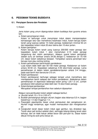 TTG BUDIDAYA PERIKANAN

6.

PEDOMAN TEKNIS BUDIDAYA

6.1. Penyiapan Sarana dan Peralatan
1) Kolam
Jenis kolam yang umum dipergunakan dalam budidaya ikan gurame antara
lain:
a. Kolam penyimpanan induk
Kolam ini berfungsi untuk menyimpan induk dalam mempersiapkan
kematangan telur dan memelihara kesehatan induk, kolam berupa kolam
tanah yang luasnya sekitar 10 meter persegi, kedalamam minimal 50 cm
dan kepadatan kolam induk 20 ekor betina dan 10 ekor jantan.
b. Kolam pemijahan
Kolam berupa kolam tanah yang luasnya 200/300 meter persegi dan
kepadatan kolam induk 1 ekor memerlukan 2-10 meter persegi
(tergantung dari sistim pemijahan). Adapun syarat kolam pemijahan
adalah suhu air berkisar antara 24-28 derajat C; kedalaman air 75-100
cm; dasar kolam sebaiknya berpasir. Tempatkan sarana penempel telur
berupa injuk atau ranting-ranting.
c. Kolam pemeliharaan benih/kolam pendederan
Luas kolam tidak lebih dari 50-100 meter persegi. Kedalaman air kolam
antara 30-50 cm. Kepadatan sebaiknya 5-50 ekor/meter persegi. Lama
pemeliharaan di dalam kolam pendederan/ipukan antara 3-4 minggu,
pada saat benih ikan berukuran 3-5 cm.
d. Kolam pembesaran
Kolam pembesaran berfungsi sebagai tempat untuk memelihara dan
membesarkan benih selepas dari kolam pendederan. Adakalanya dalam
pemeliharaan ini diperlukan beberapa kolam jaring 1,25–1,5 cm. Jumlah
penebaran bibit sebaiknya tidak lebih dari 10 ekor/meter persegi.
e. Kolam/tempat pemberokan
Merupakan tempat pembersihan ikan sebelum dipasarkan
Adapun cara pembuatan kolam adalah sebagai berikut:
a. Ukurlah tanah 10 x 10 m (100 m2).
b. Buatlah pematangnya dengan ukuran; bagian atas lebarnya 0,5 m, bagian
bawahnya 1 m dan tingginya 1 m.
c. Pasanglah pipa/bambu besar untuk pemasukan dan pengeluaran air.
Aturlah tinggi rendahnya, agar mudah memasukkan dan mengeluarkan
air.
d. Cangkullah tanah dasar kolam induk agar gembur, lalu diratakan lagi.
Tanah akan jadi lembut setelah diairi, sehingga lobang-lobang tanah akan
tertutup, dan air tidak keluar akibat bocor dari pori-pori itu. Dasar kolam
dibuat miring ke arah pintu keluar air.

Hal. 3/ 12
Kantor Deputi Menegristek Bidang Pendayagunaan dan Pemasyarakatan Ilmu Pengetahuan dan Teknologi
Gedung II BPP Teknologi Lantai 6, Jl. M.H. Thamrin 8 Jakarta 10340
Tel. 021 316 9166~69, Fax. 021 316 1952, http://www.ristek.go.id

 