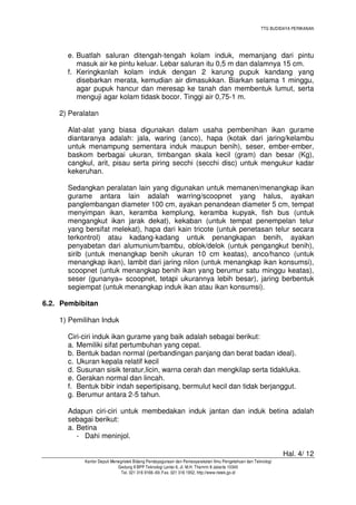 TTG BUDIDAYA PERIKANAN

e. Buatlah saluran ditengah-tengah kolam induk, memanjang dari pintu
masuk air ke pintu keluar. Lebar saluran itu 0,5 m dan dalamnya 15 cm.
f. Keringkanlah kolam induk dengan 2 karung pupuk kandang yang
disebarkan merata, kemudian air dimasukkan. Biarkan selama 1 minggu,
agar pupuk hancur dan meresap ke tanah dan membentuk lumut, serta
menguji agar kolam tidask bocor. Tinggi air 0,75-1 m.
2) Peralatan
Alat-alat yang biasa digunakan dalam usaha pembenihan ikan gurame
diantaranya adalah: jala, waring (anco), hapa (kotak dari jaring/kelambu
untuk menampung sementara induk maupun benih), seser, ember-ember,
baskom berbagai ukuran, timbangan skala kecil (gram) dan besar (Kg),
cangkul, arit, pisau serta piring secchi (secchi disc) untuk mengukur kadar
kekeruhan.
Sedangkan peralatan lain yang digunakan untuk memanen/menangkap ikan
gurame antara lain adalah warring/scoopnet yang halus, ayakan
panglembangan diameter 100 cm, ayakan penandean diameter 5 cm, tempat
menyimpan ikan, keramba kemplung, keramba kupyak, fish bus (untuk
mengangkut ikan jarak dekat), kekaban (untuk tempat penempelan telur
yang bersifat melekat), hapa dari kain tricote (untuk penetasan telur secara
terkontrol) atau kadang-kadang untuk penangkapan benih, ayakan
penyabetan dari alumunium/bambu, oblok/delok (untuk pengangkut benih),
sirib (untuk menangkap benih ukuran 10 cm keatas), anco/hanco (untuk
menangkap ikan), lambit dari jaring nilon (untuk menangkap ikan konsumsi),
scoopnet (untuk menangkap benih ikan yang berumur satu minggu keatas),
seser (gunanya= scoopnet, tetapi ukurannya lebih besar), jaring berbentuk
segiempat (untuk menangkap induk ikan atau ikan konsumsi).
6.2. Pembibitan
1) Pemilihan Induk
Ciri-ciri induk ikan gurame yang baik adalah sebagai berikut:
a. Memiliki sifat pertumbuhan yang cepat.
b. Bentuk badan normal (perbandingan panjang dan berat badan ideal).
c. Ukuran kepala relatif kecil
d. Susunan sisik teratur,licin, warna cerah dan mengkilap serta tidakluka.
e. Gerakan normal dan lincah.
f. Bentuk bibir indah sepertipisang, bermulut kecil dan tidak berjanggut.
g. Berumur antara 2-5 tahun.
Adapun ciri-ciri untuk membedakan induk jantan dan induk betina adalah
sebagai berikut:
a. Betina
- Dahi meninjol.
Hal. 4/ 12
Kantor Deputi Menegristek Bidang Pendayagunaan dan Pemasyarakatan Ilmu Pengetahuan dan Teknologi
Gedung II BPP Teknologi Lantai 6, Jl. M.H. Thamrin 8 Jakarta 10340
Tel. 021 316 9166~69, Fax. 021 316 1952, http://www.ristek.go.id

 