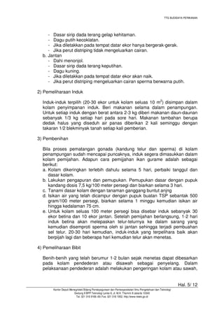 TTG BUDIDAYA PERIKANAN

- Dasar sirip dada terang gelap kehitaman.
- Dagu putih kecoklatan.
- Jika diletakkan pada tempat datar ekor hanya bergerak-gerak.
- Jika perut distriping tidak mengeluarkan cairan.
b. Jantan
- Dahi menonjol.
- Dasar sirip dada terang keputihan.
- Dagu kuning.
- Jika diletakkan pada tempat datar ekor akan naik.
- Jika perut distriping mengeluarkan cairan sperma berwarna putih.
2) Pemeliharaan Induk
Induk-induk terpilih (20-30 ekor untuk kolam seluas 10 m2) disimpan dalam
kolam penyimpanan induk. Beri makanan selama dalam penampungan.
Untuk setiap induk dengan berat antara 2-3 kg diberi makanan daun-daunan
sebanyak 1/3 kg setiap hari pada sore hari. Makanan tambahan berupa
dedak halus yang diseduh air panas diberikan 2 kali seminggu dengan
takaran 1/2 blekminyak tanah setiap kali pemberian.
3) Pembenihan
Bila proses pematangan gonada (kandung telur dan sperma) di kolam
penampungan sudah mencapai puncaknya, induk segera dimasukkan dalam
kolam pemijahan. Adapun cara pemijjahan ikan gurame adalah sebagai
berikut:
a. Kolam dikeringkan terlebih dahulu selama 5 hari, perbaiki tanggul dan
dasar kolam.
b. Lakukan pengapuran dan pemupukan. Pemupukan dasar dengan pupuk
kandang dosis 7,5 kg/100 meter persegi dan biarkan selama 3 hari.
c. Tanami dasar kolam dengan tanaman ganggang buntut anjng
d. Isikan air yang telah dicampur dengan pupuk buatan TSP sebantak 500
gram/100 meter persegi, biarkan selama 1 minggu kemudian isikan air
hingga kedalaman 75 cm.
e. Untuk kolam seluas 100 meter persegi bisa disebar induk sebanyak 30
ekor betina dan 10 ekor jantan. Setelah pemijahan berlangsung, 1-2 hari
induk betina akan melepaskan telur-telurnya ke dalam sarang yang
kemudian disemproti sperma oleh si jantan sehingga terjadi pembuahan
sel telur. 20-30 hari kemudian, induk-induk yang terpelihara baik akan
berpijah lagi dan beberapa hari kemudian telur akan menetas.
4) Pemeliharaan Bibit
Benih-benih yang telah berumur 1-2 bulan sejak menetas dapat dibesarkan
pada kolam pendederan atau disawah sebagai penyelang. Dalam
pelaksanaan pendederan adalah melakukan pengeringan kolam atau sawah,

Hal. 5/ 12
Kantor Deputi Menegristek Bidang Pendayagunaan dan Pemasyarakatan Ilmu Pengetahuan dan Teknologi
Gedung II BPP Teknologi Lantai 6, Jl. M.H. Thamrin 8 Jakarta 10340
Tel. 021 316 9166~69, Fax. 021 316 1952, http://www.ristek.go.id

 