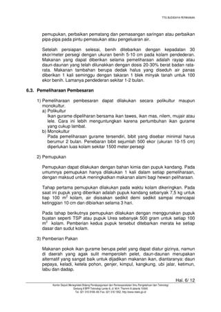 TTG BUDIDAYA PERIKANAN

pemupukan, perbaikan pematang dan pemasangan saringan atau perbaikan
pipa-pipa pada pintu pemasukan atau pengeluaran air.
Setelah persiapan selesai, benih ditebarkan dengan kepadatan 30
ekor/meter persegi dengan ukuran benih 5-10 cm pada kolam pendederan.
Makanan yang dapat diberikan selama pemeliharaan adalah rayap atau
daun-daunan yang telah dilunakkan dengan dosis 20-30% berat badan ratarata. Makanan tambahan berupa dedak halus yang diseduh air panas
diberikan 1 kali seminggu dengan takaran 1 blek minyak tanah untuk 100
ekor benih. Lamanya pendederan sekitar 1-2 bulan.
6.3. Pemeliharaan Pembesaran
1) Pemeliharaan pembesaran dapat dilakukan secara polikultur maupun
monokultur.
a) Polikultur
Ikan gurame dipeliharan bersama ikan tawes, ikan mas, nilem, mujair atau
lele. Cara ini lebih menguntungkan karena pertumbuhan ikan gurame
yang cukup lambat.
b) Monokultur
Pada pemeliharaan gurame tersendiri, bibit yang disebar minimal harus
berumur 2 bulan. Penebaran bibit sejumlah 500 ekor (ukuran 10-15 cm)
diperlukan luas kolam sekitar 1500 meter persegi
2) Pemupukan
Pemupukan dapat dilakukan dengan bahan kimia dan pupuk kandang. Pada
umumnya pemupukan hanya dilakukan 1 kali dalam setiap pemeliharaan,
dengan maksud untuk meningkatkan makanan alami bagi hewan peliharaan.
Tahap pertama pemupukan dilakukan pada waktu kolam dikeringkan. Pada
saat ini pupuk yang diberikan adalah pupuk kandang sebanyak 7,5 kg untuk
tiap 100 m2 kolam, air disisakan sedikit demi sedikit sampai mencapai
ketinggian 10 cm dan dibiarkan selama 3 hari.
Pada tahap berikutnya pemupukan dilakukan dengan menggunakan pupuk
buatan seperti TSP atau pupuk Urea sebanyak 500 gram untuk setiap 100
m2 kolam. Pemberian kedua pupuk tersebut ditebarkan merata ke setiap
dasar dan sudut kolam.
3) Pemberian Pakan
Makanan pokok ikan gurame berupa pelet yang dapat diatur gizinya, namun
di daerah yang agak sulit memperoleh pelet, daun-daunan merupakan
alternatif yang sangat baik untuk dijadikan makanan ikan, diantaranya: daun
pepaya, keladi, ketela pohon, genjer, kimpul, kangkung, ubi jalar, ketimun,
labu dan dadap.
Hal. 6/ 12
Kantor Deputi Menegristek Bidang Pendayagunaan dan Pemasyarakatan Ilmu Pengetahuan dan Teknologi
Gedung II BPP Teknologi Lantai 6, Jl. M.H. Thamrin 8 Jakarta 10340
Tel. 021 316 9166~69, Fax. 021 316 1952, http://www.ristek.go.id

 