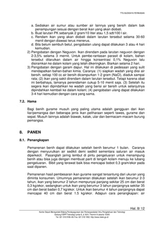 TTG BUDIDAYA PERIKANAN

a. Sediakan air sumur atau sumber air lainnya yang bersih dalam bak
penampungan sesuai dengan berat ikan yang akan diobati.
b. Buat larutan PK sebanyak 2 gram/10 liter atau 1,5 sdt/100 l air.
c. Rendam ikan yang akan diobati dalam larutan tersebut selama 30-60
menit dengan diawasi terus menerus.
d. Bila belum sembuh betul, pengobatan ulang dapat dilakukan 3 atau 4 hari
kemudian.
2) Pengobatan dengan Neguvon. Ikan direndam pada larutan neguvon dengan
2-3,5% selama 3 mernit. Untuk pembe-rantasan parasit di kolam, bahan
tersebut dilarutkan dalam air hingga konsentrasi 0,1% Neguvon lalu
disiramkan ke dalam kolam yang telah dikeringkan. Biarkan selama 2 hari.
3) Pengobatan dengan garam dapur. Hal ini dilakukan di pedesaan yang sulit
mendapatkan bahan-bahan kimia. Caranya: (1) siapkan wadah yang diisi air
bersih. setiap 100 cc air bersih dicampurkan 1-2 gram (NaCl), diaduk sampai
rata; (2) ikan yang sakit direndam dalam larutan tersebut. Tetapi karena obat
ini berbahaya, lamanya perendaman cukup 5-10 menit saja. (3) Setelah itu
segera ikan dipindahkan ke wadah yang berisi air bersih untuk selanjutnya
dipindahkan kembali ke dalam kolam; (4) pengobatan ulang dapat dilakukan
3-4 hari kemudian dengan cara yang sama.
7.2. Hama
Bagi benih gurame musuh yang paling utama adalah gangguan dari ikan
liar/pemangsa dan beberapa jenis ikan peliharaan seperti tawes, gurame dan
sepat. Musuh lainnya adalah biawak, katak, ular dan bermacam-macam burung
pemangsa.

8.

PANEN

8.1. Penangkapan
Pemanenan benih dapat dilakukan setelah benih berumur 1 bulan. Caranya
dengan menyurutkan air sedikit demi sedikit sementara saluran air masuk
diperkecil. Pasanglah jaring lembut di pintu pengeluaran untuk menampung
benih atau bisa juga dengan membuat parit di tengah kolam menuju ke lubang
pengeluaran. Bibit yang terawat baik bisa mencapai bobot 0,3 gram/ekor pada
saat dipanen.
Pemanenan hasil pembesaran ikan gurame sangat tersantung dari ukuran yang
diminta konsumen. Umumnya pemanenan dilakukan setelah ikan berumur 2-3
tahun, ikan yang berumur 2 tahun mempunyai panjang sekitar 25 cm dan berat
0,3 kg/ekor, sedangkan untuk ikan yang berumur 3 tahun panjangnya sekitar 35
cm dan berat badan 0,7 kg/ekor. Untuk ikan berumur 4 tahun panjangnya dapat
mencapai 40 cm dan berat 1.5 kg/ekor. Adapun cara penangkapan: air

Hal. 8/ 12
Kantor Deputi Menegristek Bidang Pendayagunaan dan Pemasyarakatan Ilmu Pengetahuan dan Teknologi
Gedung II BPP Teknologi Lantai 6, Jl. M.H. Thamrin 8 Jakarta 10340
Tel. 021 316 9166~69, Fax. 021 316 1952, http://www.ristek.go.id

 
