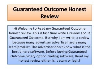 Guaranteed Outcome Honest
Review
Hi Welcome to Read my Guaranteed Outcome
honest review. This is fast time write a review about
Guaranteed Outcome. But why I am write, a review
because many advertiser advertise hardly many
scam product .The advertiser don’t know what is the
best binary software. Before buying Guaranteed
Outcome binary option trading software .Read my
honest review either, Is it scam or legit?
 