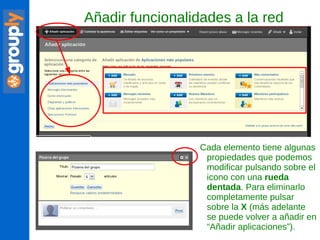 Añadir funcionalidades a la red Cada elemento tiene algunas propiedades que podemos modificar pulsando sobre el icono con una  rueda dentada . Para eliminarlo completamente pulsar sobre la  X  (más adelante se puede volver a añadir en “Añadir aplicaciones”). 