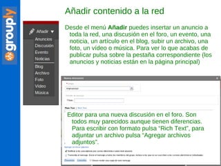 Añadir contenido a la red Desde el menú  Añadir  puedes insertar un anuncio a toda la red, una discusión en el foro, un evento, una noticia, un artículo en el blog, subir un archivo, una foto, un vídeo o música. Para ver lo que acabas de publicar pulsa sobre la pestaña correspondiente (los anuncios y noticias están en la página principal) Editor para una nueva discusión en el foro. Son todos muy parecidos aunque tienen diferencias. Para escribir con formato pulsa “Rich Text”, para adjuntar un archivo pulsa “Agregar archivos adjuntos”. 
