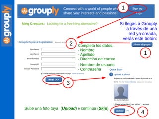 Completa los datos: - Nombre - Apellido - Dirección de correo - Nombre de usuario - Contraseña Sube una foto tuya  ( Upload ) o continúa ( Skip ) Si llegas a Grouply a través de una red ya creada, verás este botón: 1 2 3 4 1 