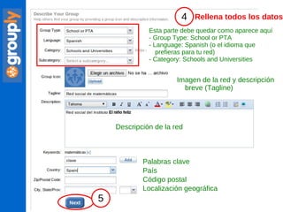 Esta parte debe quedar como aparece aquí - Group Type: School or PTA - Language: Spanish (o el idioma que prefieras para tu red) - Category: Schools and Universities Imagen de la red y descripción  breve (Tagline) Descripción de la red Palabras clave País Código postal Localización geográfica Rellena todos los datos 4 5 