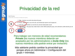 Para trabajar con menores de edad recomendamos  Private  (los nuevos miembros deberán ser aceptados por los administradores o  Invite   Only  (los nuevos miembros sólo podrán entrar por invitación) Privacidad de la red Más adelante podrás cambiar la privacidad que pongas ahora en Administrar > Configuración del grupo > Intimidad. 6 7 