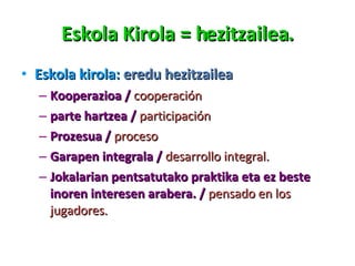 Eskola Kirola = hezitzailea. Eskola kirola:  eredu hezitzailea Kooperazioa /  cooperación parte hartzea /  participación Prozesua /  proceso Garapen integrala /  desarrollo integral. Jokalarian pentsatutako praktika eta ez beste inoren interesen arabera. /  pensado en los jugadores. 