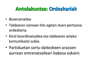 Antolakuntza:  Ordezkariak Bozeramailea Taldearen izenean hitz egiten duen pertsona: ordezkaria. Kirol koordinatzailea eta taldearen arteko komunikazio zubia. Partiduetan sortu daitezkeen arazoen aurrean entrenatzaileari babesa eskaini. 