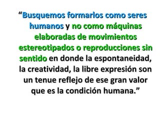 “ Busquemos formarlos como seres humanos  y  no como máquinas elaboradas de movimientos estereotipados o reproducciones sin sentido  en donde la espontaneidad, la creatividad, la libre expresión son un tenue reflejo de ese gran valor que es la condición humana.” 