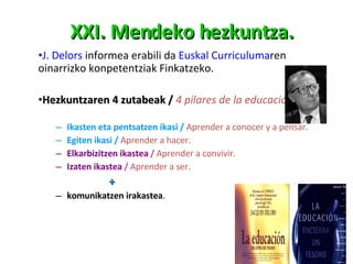 XXI. Mendeko hezkuntza. J.  Delors  informea erabili da  Euskal Curriculuma ren oinarrizko konpetentziak Finkatzeko.  Hezkuntzaren 4 zutabeak  /  4 pilares de la educación: Ikasten eta pentsatzen ikasi  /  Aprender a conocer y a pensar. Egiten ikasi  /  Aprender a hacer. Elkarbizitzen ikastea  /  Aprender a convivir. Izaten ikastea  /  Aprender a ser. + komunikatzen irakastea .  
