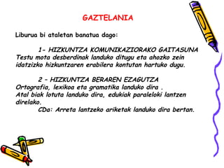 GAZTELANIA 
Liburua bi ataletan banatua dago: 
1- HIZKUNTZA KOMUNIKAZIORAKO GAITASUNA 
Testu mota desberdinak landuko ditu...