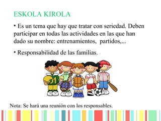 ESKOLA KIROLA
• Es un tema que hay que tratar con seriedad. Deben
participar en todas las actividades en las que han
dado su nombre: entrenamientos, partidos,...
• Responsabilidad de las familias.
Nota: Se hará una reunión con los responsables.
 