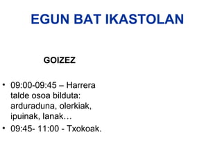 EGUN BAT IKASTOLAN

          GOIZEZ

• 09:00-09:45 – Harrera
  talde osoa bilduta:
  arduraduna, olerkiak,
  ipuinak, lanak…
• 09:45- 11:00 - Txokoak.
 