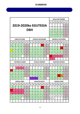 IES URIBARRI BHI
10
2019-2020ko EGUTEGIA
DBH
IRAILA-SEPTIEMBRE
AL. AS. AZ. OG. OR. LR. IG.
1
2 3 4 5 6 7 8
9 10 11 12 13 14 15
16 17 18 19 20 21 22
23 24 25 26 27 28 29
URRIA-OCTUBRE AZAROA-NOVIEMBRE ABENDUA-DICIEMBRE
AL. AS. AZ. OG. OR. LR. IG. AL. AS. AZ. OG. OR. LR. IG. AL. AS. AZ. OG. OR. LR. IG.
30 1 2 3 4 5 6 1 2 3 1
7 8 9 10 11 12 13 4 5 6 7 8 9 10 2 3 4 5 6 7 8
14 15 16 17 18 19 20 11 12 13 14 15 16 17 9 10 11 12 13 14 15
21 22 23 24 25 26 27 18 19 20 21 22 23 24 16 17 18 19 20 21 22
28 29 30 31 25 26 27 28 29 30 23 24 25 26 27 28 29
30 31
URTARRILA-ENERO OTSAILA-FEBRERO MARTXOA-MARZO
AL. AS. AZ. OG. OR. LR. IG. AL. AS. AZ. OG. OR. LR. IG. AL. AS. AZ. OG. OR. LR. IG.
1 2 3 4 5 1 2 1
6 7 8 9 10 11 12 3 4 5 6 7 8 9 2 3 4 5 6 7 8
13 14 15 16 17 18 19 10 11 12 13 14 15 16 9 10 11 12 13 14 15
20 21 22 23 24 25 26 17 18 19 20 21 22 23 16 17 18 19 20 21 22
27 28 29 30 31 24 25 26 27 28 29 23 24 25 26 27 28 29
APIRILA-ABRIL MAIATZA-MAYO EKAINA-JUNIO
AL. AS. AZ. OG. OR. LR. IG. AL. AS. AZ. OG. OR. LR. IG. AL. AS. AZ. OG. OR. LR. IG.
30 31 1 2 3 4 5 1 2 3 1 2 3 4 5 6 7
6 7 8 9 10 11 12 4 5 6 7 8 9 10 8 9 10 11 12 13 14
13 14 15 16 17 18 19 11 12 13 14 15 16 17 15 16 17 18 19 20 21
20 21 22 23 24 25 26 18 19 20 21 22 23 24 22 23 24 25 26 27 28
27 28 29 30 25 26 27 28 29 30 31 229 30
 