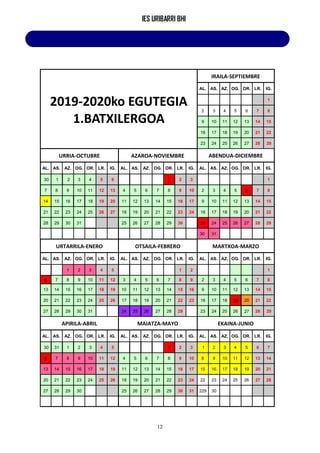 IES URIBARRI BHI
12
2019-2020ko EGUTEGIA
1.BATXILERGOA
IRAILA-SEPTIEMBRE
AL. AS. AZ. OG. OR. LR. IG.
1
2 3 4 5 6 7 8
9 10 11 12 13 14 15
16 17 18 19 20 21 22
23 24 25 26 27 28 29
URRIA-OCTUBRE AZAROA-NOVIEMBRE ABENDUA-DICIEMBRE
AL. AS. AZ. OG. OR. LR. IG. AL. AS. AZ. OG. OR. LR. IG. AL. AS. AZ. OG. OR. LR. IG.
30 1 2 3 4 5 6 1 2 3 1
7 8 9 10 11 12 13 4 5 6 7 8 9 10 2 3 4 5 6 7 8
14 15 16 17 18 19 20 11 12 13 14 15 16 17 9 10 11 12 13 14 15
21 22 23 24 25 26 27 18 19 20 21 22 23 24 16 17 18 19 20 21 22
28 29 30 31 25 26 27 28 29 30 23 24 25 26 27 28 29
30 31
URTARRILA-ENERO OTSAILA-FEBRERO MARTXOA-MARZO
AL. AS. AZ. OG. OR. LR. IG. AL. AS. AZ. OG. OR. LR. IG. AL. AS. AZ. OG. OR. LR. IG.
1 2 3 4 5 1 2 1
6 7 8 9 10 11 12 3 4 5 6 7 8 9 2 3 4 5 6 7 8
13 14 15 16 17 18 19 10 11 12 13 14 15 16 9 10 11 12 13 14 15
20 21 22 23 24 25 26 17 18 19 20 21 22 23 16 17 18 19 20 21 22
27 28 29 30 31 24 25 26 27 28 29 23 24 25 26 27 28 29
APIRILA-ABRIL MAIATZA-MAYO EKAINA-JUNIO
AL. AS. AZ. OG. OR. LR. IG. AL. AS. AZ. OG. OR. LR. IG. AL. AS. AZ. OG. OR. LR. IG.
30 31 1 2 3 4 5 1 2 3 1 2 3 4 5 6 7
6 7 8 9 10 11 12 4 5 6 7 8 9 10 8 9 10 11 12 13 14
13 14 15 16 17 18 19 11 12 13 14 15 16 17 15 16 17 18 19 20 21
20 21 22 23 24 25 26 18 19 20 21 22 23 24 22 23 24 25 26 27 28
27 28 29 30 25 26 27 28 29 30 31 229 30
 