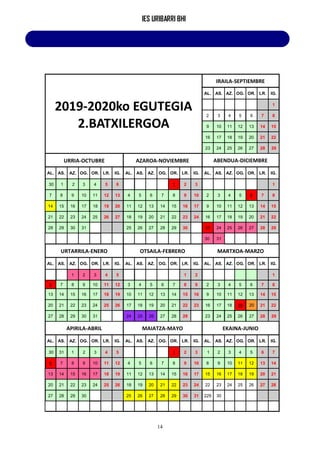IES URIBARRI BHI
14
2019-2020ko EGUTEGIA
2.BATXILERGOA
IRAILA-SEPTIEMBRE
AL. AS. AZ. OG. OR. LR. IG.
1
2 3 4 5 6 7 8
9 10 11 12 13 14 15
16 17 18 19 20 21 22
23 24 25 26 27 28 29
URRIA-OCTUBRE AZAROA-NOVIEMBRE ABENDUA-DICIEMBRE
AL. AS. AZ. OG. OR. LR. IG. AL. AS. AZ. OG. OR. LR. IG. AL. AS. AZ. OG. OR. LR. IG.
30 1 2 3 4 5 6 1 2 3 1
7 8 9 10 11 12 13 4 5 6 7 8 9 10 2 3 4 5 6 7 8
14 15 16 17 18 19 20 11 12 13 14 15 16 17 9 10 11 12 13 14 15
21 22 23 24 25 26 27 18 19 20 21 22 23 24 16 17 18 19 20 21 22
28 29 30 31 25 26 27 28 29 30 23 24 25 26 27 28 29
30 31
URTARRILA-ENERO OTSAILA-FEBRERO MARTXOA-MARZO
AL. AS. AZ. OG. OR. LR. IG. AL. AS. AZ. OG. OR. LR. IG. AL. AS. AZ. OG. OR. LR. IG.
1 2 3 4 5 1 2 1
6 7 8 9 10 11 12 3 4 5 6 7 8 9 2 3 4 5 6 7 8
13 14 15 16 17 18 19 10 11 12 13 14 15 16 9 10 11 12 13 14 15
20 21 22 23 24 25 26 17 18 19 20 21 22 23 16 17 18 19 20 21 22
27 28 29 30 31 24 25 26 27 28 29 23 24 25 26 27 28 29
APIRILA-ABRIL MAIATZA-MAYO EKAINA-JUNIO
AL. AS. AZ. OG. OR. LR. IG. AL. AS. AZ. OG. OR. LR. IG. AL. AS. AZ. OG. OR. LR. IG.
30 31 1 2 3 4 5 1 2 3 1 2 3 4 5 6 7
6 7 8 9 10 11 12 4 5 6 7 8 9 10 8 9 10 11 12 13 14
13 14 15 16 17 18 19 11 12 13 14 15 16 17 15 16 17 18 19 20 21
20 21 22 23 24 25 26 18 19 20 21 22 23 24 22 23 24 25 26 27 28
27 28 29 30 25 26 27 28 29 30 31 229 30
 