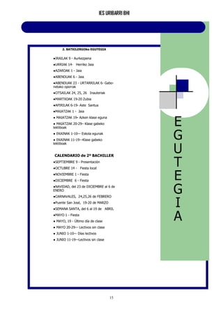 IES URIBARRI BHI
15
2. BATXILERGOko EGUTEGIA
●IRAILAK 9 - Aurkezpena
●URRIAK 14- Herriko Jaia
●AZAROAK 1 - Jaia
●ABENDUAK 6 - Jaia
●ABENDUAK 23 - URTARRILAK 6- Gabo-
netako oporrak
●OTSAILAK 24, 25, 26 Inauteriak
●MARTXOAK 19-20 Zubia
●APIRILAK 6-19- Aste Santua
●MAIATZAK 1 - Jaia
● MAIATZAK 19- Azken klase eguna
● MAIATZAK 20-29– Klase gabeko
lektiboak
● EKAINAK 1-10— Eskola egunak
● EKAINAK 11-19—Klase gabeko
lektiboak
CALENDARIO de 2º BACHILLER
●SEPTIEMBRE 9 - Presentación
●OCTUBRE 14 - Fiesta local
●NOVIEMBRE 1 - Fiesta
●DICIEMBRE 6 - Fiesta
●NAVIDAD, del 23 de DICIEMBRE al 6 de
ENERO
●CARNAVALES, 24,25,26 de FEBRERO
●Puente San José, 19-20 de MARZO
●SEMANA SANTA, del 6 al 19 de ABRIL
●MAYO 1 - Fiesta
● MAYO, 19 - Último día de clase
● MAYO 20-29— Lectivos sin clase
● JUNIO 1-10— Días lectivos
● JUNIO 11-19—Lectivos sin clase
E
G
U
T
E
G
I
A
 