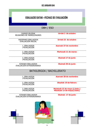IES URIBARRI BHI
16
EBALUAZIO DATAK—FECHAS DE EVALUACIÓN
Eki
DBH / ESO
GURASO BILERAK
REUNIONES DE PADRES/MADRES
Urriak 2 de octubre
HASIERAKO EBALUAZIOA
EVALUACIÓN INICIAL
Urriak 23 de octubre
1. EBALUAZIOA
1ªEVALUACIÓN
Azaroak 27 de noviembre
2. EBALUAZIOA
2ªEVALUACIÓN
Martxoak 11 de marzo
3. EBALUAZIOA
3ªEVALUACIÓN
Ekainak 17 de junio
EZOHIKO EBALUAZIOA
EVALUACIÓN EXTRAORDINARIA
Ekainak 30 de junio
BATXILERGOA / BACHILLERATO
1. EBALUAZIOA
1ªEVALUACIÓN
Azaroak 20 de noviembre
2. EBALUAZIOA
2ªEVALUACIÓN
Otsailak 19 de febrero
3. EBALUAZIOA
3ªEVALUACIÓN
Maiatzak 27 de mayo (1.batx.)
Maiatzak 13 de mayo(2.batx)
EZOHIKO EBALUAZIOA
EVALUACIÓN EXTRAORDINARIA
Ekainak 17 de junio
 