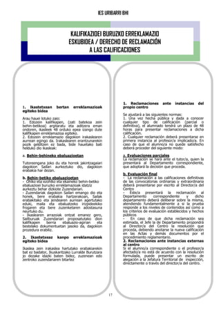 IES URIBARRI BHI
17
KALIFIKAZIOEI BURUZKO ERREKLAMAZIO
ESKUBIDEA / DERECHO DE RECLAMACIÓN
A LAS CALIFICACIONES
1. lkastetxean bertan erreklamazioak
egiteko bidea
Arau hauei lotuko zaio:
1. Edozein kalifikapen, (zati batekoa zein
behin-betikoa) argitaratu eta aditzera eman
ondoren, ikasleek 48 orduko epea izango dute
kalifikapen erreklamazioa egiteko.
2. Edozein erreklamazio dagokion irakaslearen
aurrean egingo da. Irakaslearen erantzunarekin
pozik gelditzen ez bada, bide hauetako bati
helduko dio ikasleak:
a. Behin-behineko ebaluazioetan
Tutoreengana joko du eta horrek jakintzagaiari
dagokion Sailari aurkeztuko dio, dagokion
erabakia har dezan.
b. Behin-betiko ebaluazioetan
- Ohiko eta ezohiko eta ekaineko behin-betiko
ebaluazioei buruzko erreklamazioak idatziz
aurkeztu behar dizkiote Zuzendariari.
- Zuzendariak dagokion Sailari emango dio eta
honek, bere erabakia hartzerakoan, Sailak
erabakitako eta jendearen aurrean agertutako
eduki, maila eta ebaluatzeko irizpideekiko
frogaren eta bere zuzenketaren adostasuna
neurtuko du.
- Ikaslearen arrazoiak ontzat emanez gero,
Sailburuak Zuzendariari proposatutako dion
kalifikapen berria ebaluazio-agirian eta
bestelako dokumentuetan jasoko da, dagokion
prozedura erabiliz.
2. Ikastetxeaz kanpo erreklamazioak
egiteko bidea
Ikaslea zein irakaslea hartutako erabakiarekin
bat ez badator, Ikuskaritzako Lurralde Burutzara
jo dezake idazki baten bidez, zuzenean edo
zentroko zuzendariaren bitartez
1. Reclamaciones ante instancias del
propio centro
Se ajustará a las siguientes normas:
1. Una vez hecha pública y dada a conocer
cualquier tipo de calificación (parcial o
definitiva), el alumnado tendrá un plazo de 48
horas para presentar reclamaciones a dicha
calificación.
2. Cualquier reclamación deberá presentarse en
primera instancia al profesor/a implicado/a. En
caso de que el alumno/a no quede satisfecho
deberá proceder del siguiente modo:
a. Evaluaciones parciales
La reclamación se hará ante el tutor/a, quien la
presentará al Departamento correspondiente,
que adoptará la decisión que proceda.
b. Evaluación final
- La reclamación a las calificaciones definitivas
de las convocatorias ordinarias y extraordinaria
deberá presentarse por escrito al Director/a del
Centro
- Éste/a presentará la reclamación al
Departamento correspondiente y dicho
departamento deberá deliberar sobre la misma,
atendiendo fundamentalmente a si la prueba
responde a los niveles de contenidos así como a
los criterios de evaluación establecidos y hechos
públicos
- En caso de que dicha reclamación sea
estimada, el Jefe la de Departamento propondrá
al Director/a del Centro la resolución que
proceda, debiendo anotarse la nueva calificación
en las Actas y demás documentos por el
procedimiento reglamentario.
2. Reclamaciones ante instancias externas
al centro
Si el alumno/a correspondiente o el profesor/a
afectado/a no está de acuerdo con la resolución
formulada, puede presentar un escrito de
alegación a la Jefatura Territorial de inspección,
directamente o través del director/a del centro.
 