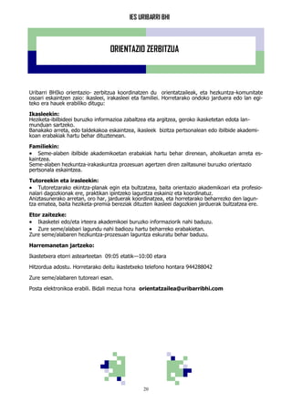 IES URIBARRI BHI
20
ORIENTAZIO ZERBITZUA
Uribarri BHIko orientazio- zerbitzua koordinatzen du orientatzaileak, eta hezkuntza-komunitate
osoari eskaintzen zaio: ikasleei, irakasleei eta familiei. Horretarako ondoko jarduera edo lan egi-
teko era hauek erabiliko ditugu:
Ikasleekin:
Heziketa-ibilbideei buruzko informazioa zabaltzea eta argitzea, geroko ikasketetan edota lan-
munduan sartzeko.
Banakako arreta, edo taldekakoa eskaintzea, ikasleek bizitza pertsonalean edo ibilbide akademi-
koan erabakiak hartu behar dituztenean.
Familiekin:
 Seme-alaben ibilbide akademikoetan erabakiak hartu behar direnean, aholkuetan arreta es-
kaintzea.
Seme-alaben hezkuntza-irakaskuntza prozesuan agertzen diren zailtasunei buruzko orientazio
pertsonala eskaintzea.
Tutoreekin eta irasleekin:
 Tutoretzarako ekintza-planak egin eta bultzatzea, baita orientazio akademikoari eta profesio-
nalari dagozkionak ere, praktikan ipintzeko laguntza eskainiz eta koordinatuz.
Aniztasunerako arretan, oro har, jarduerak koordinatzea, eta horretarako beharrezko den lagun-
tza ematea, baita heziketa-premia bereziak dituzten ikasleei dagozkien jarduerak bultzatzea ere.
Etor zaitezke:
 Ikasketei edo/eta irteera akademikoei buruzko informaziorik nahi baduzu.
 Zure seme/alabari lagundu nahi badiozu hartu beharreko erabakietan.
Zure seme/alabaren hezkuntza-prozesuan laguntza eskuratu behar baduzu.
Harremanetan jartzeko:
Ikastetxera etorri astearteetan 09:05 etatik—10:00 etara
Hitzordua adostu. Horretarako deitu ikastetxeko telefono hontara 944288042
Zure seme/alabaren tutoreari esan.
Posta elektronikoa erabili. Bidali mezua hona orientatzailea@uribarribhi.com
 