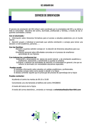 IES URIBARRI BHI
21
SERVICIO DE ORIENTACION
El servicio de orientación del IES Uribarri está coordinado por la orientadora del IES y se oferta a
toda la comunidad educativa del centro, alumnado, profesorado y familias, a través de las si-
guientes actividades y tareas:
Con el alumnado:
 Información sobre itinerarios formativos para el acceso a estudios posteriores y/o al mundo
laboral.
 Atención grupal o individual al alumnado que solicita orientación o consejo para tomar una
decisión a nivel académico, personal,……
Con las familias:
Atención a quienes soliciten consejo en la elección de itinerarios educativos para sus
hijos/as
Orientación personal sobre dificultades concretas en el proceso de enseñanza-
aprendizaje de sus hijos/as.
Con tutores/as y profesores/as:
Elaboración y dinamización de planes de acción tutorial y de orientación académica y
profesional, asesorando y coordinando su puesta en práctica.
Coordinar y asesorar las actividades de atención a la diversidad en general y las que se
refieren al alumnado con necesidades educativas especiales.
Puedes acudir
Si necesitas información sobre estudios y/o salidas académicas y profesionales.
Si necesitas consejo sobre como ayudar a decidir a tu hijo/a.
Si deseas comentar aquello que te preocupa del proceso de aprendizaje de tu hijo/a
Puedes contactar:
Acudiendo al centro los martes de 09:10 a 10:00
Concertando una cita llamando al teléfono del centro 944288042
A través del tutor/a de tu hijo/a.
A través del correo electrónico , enviando un mensaje a orientatzailea@uribarribhi.com
 