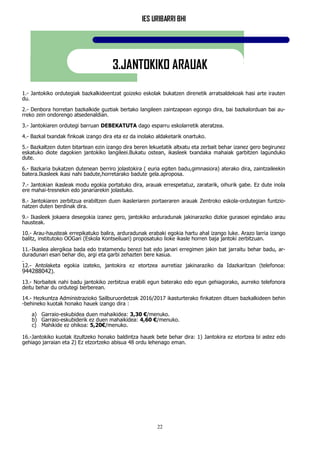 IES URIBARRI BHI
22
3.JANTOKIKO ARAUAK
1.- Jantokiko ordutegiak bazkalkideentzat goizeko eskolak bukatzen direnetik arratsaldekoak hasi arte irauten
du.
2.- Denbora horretan bazkalkide guztiak bertako langileen zaintzapean egongo dira, bai bazkalorduan bai au-
rreko zein ondorengo atsedenaldian.
3.- Jantokiaren ordutegi barruan DEBEKATUTA dago esparru eskolarretik ateratzea.
4.- Bazkal txandak finkoak izango dira eta ez da inolako aldaketarik onartuko.
5.- Bazkaltzen duten bitartean ezin izango dira beren lekuetatik altxatu eta zerbait behar izanez gero begirunez
eskatuko diote dagokien jantokiko langileei.Bukatu ostean, ikasleek txandaka mahaiak garbitzen lagunduko
dute.
6.- Bazkaria bukatzen dutenean berriro jolastokira ( euria egiten badu,gimnasiora) aterako dira, zaintzaileekin
batera.Ikasleek ikasi nahi badute,horretarako badute gela.aproposa.
7.- Jantokian ikasleak modu egokia portatuko dira, arauak errespetatuz, zaratarik, oihurik gabe. Ez dute inola
ere mahai-tresnekin edo janariarekin jolastuko.
8.- Jantokiaren zerbitzua erabiltzen duen ikasleriaren portaeraren arauak Zentroko eskola-ordutegian funtzio-
natzen duten berdinak dira.
9.- Ikasleek jokaera desegokia izanez gero, jantokiko arduradunak jakinaraziko dizkie gurasoei egindako arau
hausteak.
10.- Arau-hausteak errepikatuko balira, arduradunak erabaki egokia hartu ahal izango luke. Arazo larria izango
balitz, institutoko OOGari (Eskola Kontseiluari) proposatuko lioke ikasle horren baja jantoki zerbitzuan.
11.-Ikaslea alergikoa bada edo tratamendu berezi bat edo janari erregimen jakin bat jarraitu behar badu, ar-
duradunari esan behar dio, argi eta garbi zehazten bere kasua.
.
12.- Antolaketa egokia izateko, jantokira ez etortzea aurretiaz jakinaraziko da Idazkaritzan (telefonoa:
944288042).
13.- Norbaitek nahi badu jantokiko zerbitzua erabili egun baterako edo egun gehiagorako, aurreko telefonora
deitu behar du ordutegi berberean.
14.- Hezkuntza Administrazioko Sailburuordetzak 2016/2017 ikasturterako finkatzen dituen bazkalkideen behin
-behineko kuotak honako hauek izango dira :
a) Garraio-eskubidea duen mahaikidea: 3,30 €/menuko.
b) Garraio-eskubiderik ez duen mahaikidea: 4,60 €/menuko.
c) Mahikide ez ohikoa: 5,20€/menuko.
16.-Jantokiko kuotak itzultzeko honako baldintza hauek bete behar dira: 1) Jantokira ez etortzea bi astez edo
gehiago jarraian eta 2) Ez etzortzeko abisua 48 ordu lehenago eman.
 