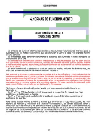 IES URIBARRI BHI
25
4.NORMAS DE FUNCIONAMIENTO
JUSTIFICACIÓN DE FALTAS Y
SALIDAS DEL CENTRO
Al principio de curso el tutor/a proporcionará a los alumnos y alumnas los impresos para la
justificación de las faltas de asistencia, que se rellenarán al volver a clase y en el plazo máximo
de una semana.
El profesorado debe controlar diariamente la asistencia del alumnado y deberá reflejarlo se-
manalmente en el DAE
Se considerarán injustificadas aquellas inasistencias o impuntualidades que no sean excusa-
das por escrito por el alumno o alumna o, en caso de menores de edad, por sus padres, madres
o representantes legales, aportando justificación admisible de acuerdo con las normas estableci-
das en el centro.
El tutor/a controlará la asistencia a clase en todos los niveles, incluidos los bachilleratos, po-
niéndose en contacto con las familias cuando sea necesario.
Los alumnos y alumnas a quienes resulte imposible aplicar los métodos y criterios de evaluación
continua aprobados por el centro por tener un número elevado de faltas de asistencia continua-
das y no debidamente justificadas (20% o más de las horas de la materia y por evaluación), de-
berán ser evaluados mediante la presentación a las correspondientes pruebas extraordinarias
que determine el centro y sujetas a la normativa vigente. En estos casos la decisión será ratifi-
cada por el OMR o, en su defecto, por la Comisión Permanente.
Si el alumno/a necesita salir del centro tendrá que traer una autorización firmada por
la familia y:
En 1º y 2º de ESO los familiares tendrán que venir a recogerlos. En caso de que haya
problemas, se hablará con la familia.
En 3º y 4º se confirmará con la familia la salida del centro. Esta labor corresponde al
profesor/a de guardia."
Este centro escolar informa a padres y madres que en virtud de la "Ley Vasca 3/2005, de 18 de
febrero, de Atención y Protección a la Infancia y Adolescencia", los centros escolares tienen la
obligación legal de notificar a los Servicios Sociales cualquier situación en la que entiendan pu-
dieran existir indicios de desprotección infantil de cualquiera de sus alumnos o alumnas, es de-
cir dejación de sus funciones por parte de sus cuidadores o cuidadoras. Si se realizara tal notifi-
cación la familia del alumno/a concernido/a será informada de la existencia de la misma.
 