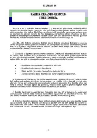 IES URIBARRI BHI
26
AJA (14.3. art.): Ikasleak artikulu honetan (…) adierazitako eskubideak betetzeko eskola-
eremutik ateratzekoak badira, gurasoen edo legezko ordezkarien baimen idatzia beharko dute,
baldin eta adinez txiki badira. Idazki horretan, ikastetxetik ateratzeko baimena zer ordutan ema-
tea eskatzen den adierazi beharko da, hala badagokio, erantzukizun zibilak zehazteko, eta derri-
gorrezkoen ondorengo hezkuntzetako ikasleen kasuan izan ezik; azken horien kasuan, gurasoen
edo legezko ordezkarien idazki bidezko baimen orokorrarekin nahikoa izango da.
AJA (51. Art): Biltzeko eskubidea betetze aldera, biltzeko eskubidea betetzearen ondorioz
DBHko hirugarren mailatik gorako ikasle talde bat derrigorrezko eskoletara edo bestelako jardue-
retara huts egitea ez da jokabide okertzat hartuko. Gertakari horiek ezingo dira zuzendu, betiere,
jarraian aipatuko duguna betetzen bada:
a) Eskoletara ez agertzeko proposamena ikastetxeko Ordezkarien Batzordeak hartuko du hasi-
era batean, bere ekimenez edota ikastetxean matrikulatuta dauden ikasle guztien %5ek edo le-
gez aitortzen diren elkarteetako, federazioetako edo konfederazioetako ordezkariek hala eskatzen
badute. Aldez aurretik jarraian azaltzen diren alderdiak eztabaidatu beharko dira:
 - Deialdiaren hezkuntza edo prestakuntza helburua.
 - Deialdiak ikastetxearekin duen lotura.
 - Ikasle guztiek haren gain hausnartzeko duten denbora.
 - Aurretik egindako beste deialdiak edo aurrerantzean egingo direnak.
b) Proposamena Ordezkarien Batzordeak onesten badu, deialdia idatziko da, artikulu honen
5.a) atalean adierazitako alderdiekin bat arrazoitua, eta deialdia egiten dutenak zeintzuk diren
adieraziz. Horrez gain, orduak eta programatutako jarduerak adieraziko dira. Deialdia bilera egin
baino bi lanegun lehenago egingo da gutxienez, deialdia egiten dutenek premia eragiten duten
arrazoiak ikasketaburuaren aurrean aurkezten dituzten kasuan izan ezik.
c) Deialdia ikastetxearen zuzendaritzari helaraziko zaio eta, 52. artikuluaren 1. paragrafoan
xedatutakoaren arabera, xede horretara zuzendutako espazioetan eta lekuetan jarriko da. Boz-
keta amaitu bitartean, adierazitako lekuetan azaldu beharko du informazio guztiak.
d) Ordezkari bakoitzak dagokion ikasle taldeari deialdia jakinaraziko dio, baita deialdia ikusgai
egongo deneko lekua ere; deialdia ezin izango da geletan jarri eta ezin izango da ikaslerik be-
hartu deialdiaren berri izatera. Modu berean, bozketa egingo deneko lekua eta unea jakinaraziko
dira. Zuzendariak berariaz baimendu ezean, bozketa ezin izango da ikasgeletan egin.
IKASLEEN ADIERAZPEN-ASKATASUN-
ERAKO ESKUBIDEA
 