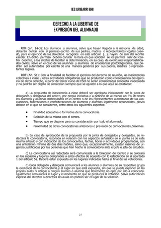 IES URIBARRI BHI
27
ROF (art. 14-3): Los alumnos y alumnas, salvo que hayan llegado a la mayoría de edad,
deberán contar con el permiso escrito de sus padres, madres o representantes legales cuan-
do, para el ejercicio de los derechos recogidos en este artículo (…), hayan de salir del recinto
escolar. En dicho permiso deberá constar la hora en que solicitan se les permita salir del cen-
tro docente, a los efectos de facilitar la determinación, en su caso, de eventuales responsabilida-
des civiles, salvo en el caso de los alumnos y alumnas de enseñanzas postobligatorias, que po-
drán ser autorizados por escrito de una manera genérica por sus padres, madres o represen-
tantes legales.
ROF (Art. 51): Con la finalidad de facilitar el ejercicio del derecho de reunión, las inasistencias
colectivas a clase u otras actividades obligatorias que se produzcan como consecuencia del ejerci-
cio de dicho derecho, a partir de tercer curso de ESO no serán consideradas conducta inadecuada
y no podrán ser objeto de corrección siempre que se ajusten a lo que aquí se establece:
a) La propuesta de inasistencia a clase deberá ser aprobada inicialmente por la junta de
delegados y delegadas del centro, por propia iniciativa o a petición de al menos un 5% de todos
los alumnos y alumnas matriculados en el centro o de los representantes autorizados de las aso-
ciaciones, federaciones o confederaciones de alumnos y alumnas legalmente reconocidas, previo
debate en el que se consideren, entre otros los siguientes aspectos:
 Finalidad educativa o formativa de la convocatoria.
 Relación de la misma con el centro.
 Tiempo que se dispone para su consideración por todo el alumnado.
 Proximidad de otras convocatorias anteriores o previsión de convocatorias próximas.
b) En caso de aprobación de la propuesta por la junta de delegados y delegadas, se re-
dactará la convocatoria, razonada en relación con los aspectos señalados en el punto a) de este
mismo artículo y con indicación de los convocantes, fechas, horas y actividades programadas, con
una antelación mínima de dos días hábiles, salvo que, excepcionalmente, existan razones de ur-
gencia justificadas por las personas que han hecho la convocatoria ante el jefe o jefa de estudios.
c) La convocatoria así redactada será comunicada a la Dirección del Centro y se colocará
en los espacios y lugares designados a estos efectos de acuerdo con lo establecido en el apartado
1 del artículo 52. Deberá estar expuesta en los lugares indicados hasta el final de las votaciones.
d) Cada delegado y delegada comunicará a los alumnos y alumnas de su respectivo grupo
la existencia de la convocatoria y el lugar en que está expuesta, sin que se pueda exponer en las
propias aulas ni obligar a ningún alumno o alumna que libremente no opte por ello a conocerla.
Igualmente comunicará el lugar y el momento en que se producirá la votación. Salvo autorización
expresa del director o directora las aulas no podrán ser el lugar de la votación.
DERECHO A LA LIBERTAD DE
EXPRESIÓN DEL ALUMNADO
 