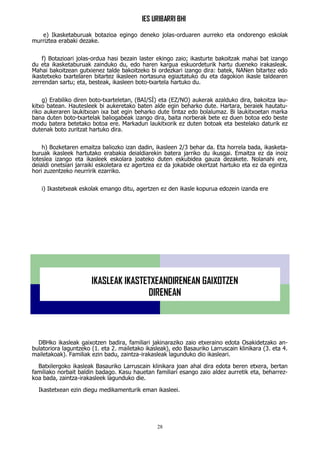 IES URIBARRI BHI
28
e) Ikasketaburuak botazioa egingo deneko jolas-orduaren aurreko eta ondorengo eskolak
murriztea erabaki dezake.
f) Botazioari jolas-ordua hasi bezain laster ekingo zaio; ikasturte bakoitzak mahai bat izango
du eta ikasketaburuak zainduko du, edo haren kargua eskuordeturik hartu dueneko irakasleak.
Mahai bakoitzean gutxienez talde bakoitzeko bi ordezkari izango dira: batek, NANen bitartez edo
ikastetxeko txartelaren bitartez ikasleen nortasuna egiaztatuko du eta dagokion ikasle taldearen
zerrendan sartu; eta, besteak, ikasleen boto‑txartela hartuko du.
g) Erabiliko diren boto‑txarteletan, (BAI/SÍ) eta (EZ/NO) aukerak azalduko dira, bakoitza lau-
kitxo batean. Hautesleek bi aukeretako baten alde egin beharko dute. Hartara, beraiek hautatu-
riko aukeraren laukitxoan ixa bat egin beharko dute tintaz edo bolalumaz. Bi laukitxoetan marka
bana duten boto‑txartelak baliogabeak izango dira, baita norberak bete ez duen botoa edo beste
modu batera betetako botoa ere. Markadun laukitxorik ez duten botoak eta bestelako daturik ez
dutenak boto zuritzat hartuko dira.
h) Bozketaren emaitza baliozko izan dadin, ikasleen 2/3 behar da. Eta horrela bada, ikasketa-
buruak ikasleek hartutako erabakia deialdiarekin batera jarriko du ikusgai. Emaitza ez da inoiz
loteslea izango eta ikasleek eskolara joateko duten eskubidea gauza dezakete. Nolanahi ere,
deialdi onetsiari jarraiki eskoletara ez agertzea ez da jokabide okertzat hartuko eta ez da egintza
hori zuzentzeko neurririk ezarriko.
i) Ikastetxeak eskolak emango ditu, agertzen ez den ikasle kopurua edozein izanda ere
DBHko ikasleak gaixotzen badira, familiari jakinaraziko zaio etxeraino edota Osakidetzako an-
bulatoriora laguntzeko (1. eta 2. mailetako ikasleak), edo Basauriko Larruscain klinikara (3. eta 4.
mailetakoak). Familiak ezin badu, zaintza-irakasleak lagunduko dio ikasleari.
Batxilergoko ikasleak Basauriko Larruscain klinikara joan ahal dira edota beren etxera, bertan
familiako norbait baldin badago. Kasu hauetan familiari esango zaio aldez aurretik eta, beharrez-
koa bada, zaintza-irakasleek lagunduko die.
Ikastetxean ezin diegu medikamenturik eman ikasleei.
IKASLEAK IKASTETXEANDIRENEAN GAIXOTZEN
DIRENEAN
 