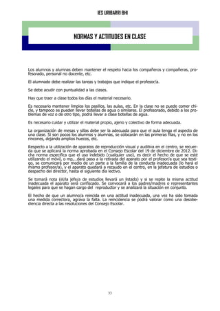 IES URIBARRI BHI
33
NORMAS Y ACTITUDES EN CLASE
Los alumnos y alumnas deben mantener el respeto hacia los compañeros y compañeras, pro-
fesorado, personal no docente, etc.
El alumnado debe realizar las tareas y trabajos que indique el profesor/a.
Se debe acudir con puntualidad a las clases.
Hay que traer a clase todos los días el material necesario.
Es necesario mantener limpios los pasillos, las aulas, etc. En la clase no se puede comer chi-
cle, y tampoco se pueden llevar botellas de agua o similares. El profesorado, debido a los pro-
blemas de voz o de otro tipo, podrá llevar a clase botellas de agua.
Es necesario cuidar y utilizar el material propio, ajeno y colectivo de forma adecuada.
La organización de mesas y sillas debe ser la adecuada para que el aula tenga el aspecto de
una clase. Si son pocos los alumnos y alumnas, se colocarán en las primeras filas, y no en los
rincones, dejando amplios huecos, etc.
Respecto a la utilización de aparatos de reproducción visual y auditiva en el centro, se recuer-
da que se aplicará la norma aprobada en el Consejo Escolar del 19 de diciembre de 2012. Di-
cha norma especifica que el uso indebido (cualquier uso), es decir el hecho de que se esté
utilizando el móvil, o mp,…dará paso a la retirada del aparato por el profesor/a que sea testi-
go, se comunicará por medio de un parte a la familia de la conducta inadecuada (lo hará el
mismo profesor/a), y el aparato quedará a recaudo en el centro, en la jefatura de estudios o
despacho del director, hasta el siguiente día lectivo.
Se tomará nota (el/la jefe/a de estudios llevará un listado) y si se repite la misma actitud
inadecuada el aparato será confiscado. Se convocará a los padres/madres o representantes
legales para que se hagan cargo del reproductor y se analizará la situación en conjunto.
El hecho de que un alumno/a reincida en una actitud inadecuada, una vez ha sido tomada
una medida correctora, agrava la falta. La reincidencia se podrá valorar como una desobe-
diencia directa a las resoluciones del Consejo Escolar.
 