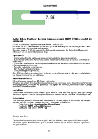 IES URIBARRI BHI
38
7. IGE
Euskal Eskola Publikoari buruzko legearen arabera (EHAA-1993ko otsailak 25,
osteguna)
Eskola Publikoaren Legearen arabera (EHAA 1993-02-25):
Gurasoen batzarra, Ikastetxearen kudeaketan gurasoek bereziki parte hartzeko organoa da. Ikas-
leen guraso edo tutore guztiek osatuko dute.
Gurasoen batzarra AMPA-ko zuzendaritza-batzordeak ordezkatzen du. Batzordea aldizka erabe-
rritzen den sei edo zazpi kidez osatuta dago.
Eginkizunak:
- Jakinarazi ikastetxeko bizitzako proposamenak ikastetxeko gainerako organoei.
- Zuzendaritza-taldearekin harremanak izatea, ikastetxearen hezkuntza-proiektuan lankidetza lor-
tzeari begira.
- Ikastetxeko bizitzan parte hartzeko gurasoen ekimena eta ikastetxeko funtzionamenduari buruz
informatuta egotea suspertzea.
- Egindako kudeaketaren berri eman.
- Bere iharduera-arauak onartzea.
- Iharduera osagarriak proposatu.
Gure AMPA-ren helburua, egiten diren jardueran guztien bitartez, eskola elkartearentzat eta batez
ere ikaslearen onurarako lan egitea da.
Batzordearen bilerak:
Hileko lehenengo ostegutetan 17:30-ean egiten dira.
Bileretan, berezkoak diren izapideen kudeaketa aurrera eramateaz gain, ikasturtean zehar sortzen
diren proposamen, kontsulta eta galderataz hitz egiten da. Helburua, familia taldearen ikuspegia
eskola bizitzara erakartzea da.
Lan taldea:
Zuzendaritza batzordean parte hartzeaz gain, AMPAri noiz edo noiz lagundu ahal zaio zeregin
zehatzetan eginez. Kontuan izanez gure ikastetxea handian sortzen den lana, taldeari laguntzeko.
Informazioa:
Zure AMPAren jardueraz informatzeko, harremanetan jartzeko, laguntza eskaintzeko, batzordean
sartzeko iradokizunetarako, galderetako, etab. hurrengo bideak dituzu:
Posta elektronikoa: ampaiesuribarri@gmail.com
Facebook: AMPA Uribarri IGE orrian
Institutuko web-orrian AMPA-IGE
bat egin ahal duzu.
Zuzendaritza batzordean parte hartzeaz gain, AMPAri noiz edo noiz lagundu ahal zaio zeregin
zehatzetan eginez. Kontuan izanez gure ikastetxea handian sortzen den lana, taldeari laguntzeko
bat egin ahal duzu.
 