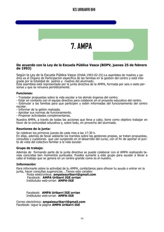 IES URIBARRI BHI
39
7. AMPA
De acuerdo con la Ley de la Escuela Pública Vasca (BOPV, jueves 25 de febrero
de 1993)
Según la Ley de la Escuela Pública Vasca (EHAA 1993-02-25):La asamblea de madres y pa-
dres es el Órgano de Participación específica de las familias en la gestión del centro y está inte-
grada por la totalidad de padres y madres del alumnado.
Esta asamblea está representada por la junta directiva de la AMPA, formada por seis o siete per-
sonas y que se renueva periódicamente.
Funciones:
- Trasladar propuestas sobre la vida escolar a los demás órganos del centro.
- Estar en contacto con el equipo directivo para colaborar en el proyecto educativo del centro.
- Estimular a las familias para que participen y estén informadas del funcionamiento del centro
escolar.
- Informar de la getión realizada.
- Aprobar sus normas de funcionamiento.
- Proponer actividades complementarias.
Nuestra AMPA, a través de todas las acciones que lleva a cabo, tiene como objetivo trabajar en
favor de la comunidad educativa y, sobre todo, en provecho del alumnado.
Reuniones de la junta:
Se celebran los primeros jueves de cada mes a las 17:30 h.
En ellas, además de llevar adelante los tramites sobre las gestiones propias, se tratan propuestas,
consultas y cuestiones que van surgiendo en el desarrollo del curso, con el fin de aportar el pun-
to de vista del colectivo familiar a la vida escolar.
Grupo de trabajo:
Además de formando parte de la junta directiva se puede colaborar con el AMPA realizando ta-
reas concretas ben momentos puntuales. Puedes sumarte a este grupo para ayudar a llevar a
cabo el trabajo que se genera en un centro grande como es el nuestro.
Información:
Para informarte sobre la actividad de tu AMPA, contáctanos para ofrecer tu ayuda o entrar en la
junta, hacer consultas sugerencias….Tienes esto canales:
Posta elektronikoa: ampaiesuribarri@gmail.com
Facebook: AMPA Uribarri IGE orrian
Institutuko web-orrian AMPA-IGE
Facebook: AMPA Uribarri IGE orrian
Institutuko web-orrian AMPA-IGE
Correo electrónico: ampaiesuribarri@gmail.com
Facebook: sigue la página AMPA Uribarri IGE
 