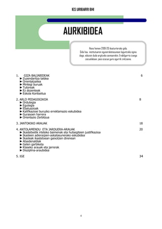 IES URIBARRI BHI
4
AURKIBIDEA
1. GIZA BALIABIDEAK 6
►Zuzendaritza taldea
►Orientatzailea
►Mintegi buruak
►Tutoreak
►Ez dozenteak
►Eskola Kontseilua
2. ARLO PEDAGOGIKOA 8
►Ordutegia
►Egutegia
►Ebaluazioak
►Kalifikazioei buruzko erreklamazio eskubidea
►Gurasoen harrera
►Orientazio Zerbitzua
3. JANTOKIKO ARAUAK 18
4. ANTOLAMENDU ETA JARDUERA-ARAUAK 20
►Ikastetxetik irteteko baimenak eta hutsegiteen justifikazioa
►Ikasleen adierazpen-askatasunerako eskubidea
►Ikasleak ikastetxean gaixotzen direnean
►Atsedenaldiak
►Gelen garbiketa
►Klaseko arauak eta jarrerak
►Disziplina-araubidea
5. IGE 34
Hona hemen 2019-20 ikasturterako gida.
Gida hau institutuaren egunerokotasunean laguntzeko egina
dago, edozein duda argitzeko asmoarekin. Erabilgarria izango
zaizuelakoan, jaso ezazue gure agurrik zintzoena.
 