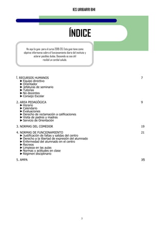 IES URIBARRI BHI
5
ÍNDICE
1. RECURSOS HUMANOS 7
►Equipo directivo
►Orientador
►Jefaturas de seminario
►Tutorías
►No docentes
►Consejo Escolar
2. AREA PEDAGÓGICA 9
►Horario
►Calendario
►Evaluaciones
►Derecho de reclamación a calificaciones
►Visita de padres y madres
►Servicio de Orientación
3. NORMAS DEL COMEDOR 19
4. NORMAS DE FUNCIONAMIENTO 21
►Justificación de faltas y salidas del centro
►Derecho a la libertad de expresión del alumnado
►Enfermedad del alumnado en el centro
►Recreos
►Limpieza en las aulas
►Normas y actitudes en clase
►Régimen disciplinario
5. AMPA 35
He aquí la guía para el curso 2019-20. Esta guía tiene como
objetivo informaros sobre el funcionamiento diario del instituto y
aclarar posibles dudas. Deseando os sea útil
recibid un cordial saludo.
 