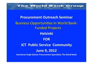 Procurement	
  Outreach	
  Seminar	
  	
  	
  
Business	
  Opportuni-es	
  in	
  World	
  Bank-­‐
                 Funded	
  Projects	
  
                         Helsinki	
  
                          FOR	
  
   ICT	
  	
  Public	
  Service	
  	
  Community	
  	
  
                   June	
  9,	
  2012	
  	
  
Gurcharan	
  Singh	
  (Senior	
  Procurement	
  Specialist),	
  The	
  World	
  Bank	
  
 