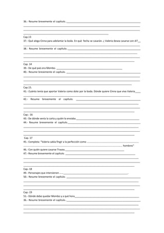 36.- Resume brevemente el capítulo..______________________________________________________
_____________________________________________________________________________________
_____________________________________________________________________________________
______________________________________________________________
Cap.13
37.- Qué alega Cinna para adelantar la boda. En què fecha se casarán. ¿ Valeria desea casarse con él?__
_____________________________________________________________________________________
38.- Resume brevemente el capítulo.._____________________________________________________
___________________________________________________________________________________
_____________________________________________________________________________________
_________________________________________________________________________________
Cap. 14
39.- De qué país era Membo. ________________________________________________
40.- Resume brevemente el capítulo. ______________________________________________________
_____________________________________________________________________________________
_____________________________________________________________________________________
_______________________________________________________________________________
Cap.15.
41.- Cuánto tenía que aportar Valeria como dote por la boda. Dónde quiere Cinna que viva Valeria____
______________________________________________________________________________
42.- Resume brevemente el capítulo. _______________________________________________
____________________________________________________________________________________
_____________________________________________________________________________________
_________________________________________________________________________________
Cap.- 16
43.- De dónde venía la carta y quièn la enviaba.______________________________________________
44.- Resume brevemente el capítulo._____________________________________________________
____________________________________________________________________________________
_____________________________________________________________________________________
_________________________________________________________________________________
Cap. 17
45.- Completa: “Valeria sabía fingir a la perfección como ……………………………………………………………………….
………………………………………………………………………………………………………………………………………… hombres”
46.- Con quién quiere casarse Trasea.___________________________________________
47.- Resume brevemente el capítulo. ___________________________________________________
____________________________________________________________________________________
_____________________________________________________________________________________
_________________________________________________________________________________
Cap.-18
49.- Personajes que intervienen ……_______________________________________________.
50.- Resume brevemente el capítulo. ______________________________________________________
____________________________________________________________________________________
_____________________________________________________________________________________
_________________________________________________________________________________
Cap.-19
51.- Dónde debe quedar Membo y a què hora_______________________________________________
36.- Resume brevemente el capítulo..______________________________________________________
____________________________________________________________________________________
_____________________________________________________________________________________
_________________________________________________________________________________
 