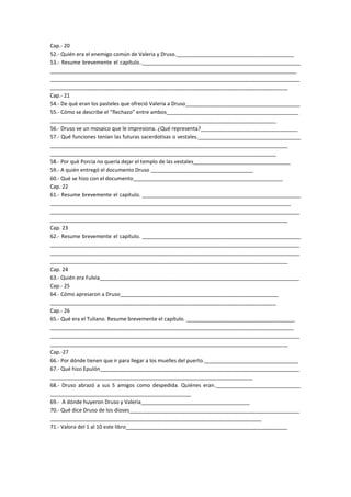 Cap.- 20
52.- Quién era el enemigo común de Valeria y Druso.________________________________________
53.- Resume brevemente el capítulo..______________________________________________________
____________________________________________________________________________________
_____________________________________________________________________________________
_________________________________________________________________________________
Cap.- 21
54.- De què eran los pasteles que ofreció Valeria a Druso_______________________________________
55.- Cómo se describe el “flechazo” entre ambos_____________________________________________
_____________________________________________________________________________
56.- Druso ve un mosaico que le impresiona. ¿Qué representa?_________________________________
57.- Qué funciones tenían las futuras sacerdotisas o vestales.___________________________________
_________________________________________________________________________________
_____________________________________________________________________________
58.- Por què Porcia no quería dejar el templo de las vestales_________________________________
59.- A quién entregó el documento Druso ___________________________________
60.- Qué se hizo con el documento___________________________________________________
Cap. 22
61.- Resume brevemente el capítulo. ______________________________________________________
__________________________________________________________________________________
_____________________________________________________________________________________
_________________________________________________________________________________
Cap. 23
62.- Resume brevemente el capítulo. ______________________________________________________
_____________________________________________________________________________________
_____________________________________________________________________________________
_________________________________________________________________________________
Cap. 24
63.- Quién era Fulvia____________________________________________________________________
Cap.- 25
64.- Cómo apresaron a Druso______________________________________________________
_____________________________________________________________________________
Cap.- 26
65.- Qué era el Tuliano. Resume brevemente el capítulo. _____________________________________
___________________________________________________________________________________
_____________________________________________________________________________________
_________________________________________________________________________________
Cap.-27
66.- Por dónde tienen que ir para llegar a los muelles del puerto.________________________________
67.- Qué hizo Epulón____________________________________________________________________
_____________________________________________________________________
68.- Druso abrazó a sus 5 amigos como despedida. Quiénes eran._____________________________
________________________________________________
69.- A dónde huyeron Druso y Valeria_____________________________________
70.- Qué dice Druso de los dioses__________________________________________________________
________________________________________________________________________
71.- Valora del 1 al 10 este libro_______________________________________________________
 