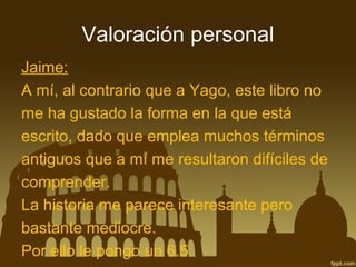 Valoración personal
Jaime:
A mí, al contrario que a Yago, este libro no
me ha gustado la forma en la que está
escrito, dado que emplea muchos términos
antiguos que a mí me resultaron difíciles de
comprender.
La historia me parece interesante pero
bastante mediocre.
Por ello le pongo un 6.5

 
