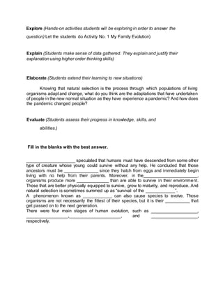 Explore (Hands-on activities students will be exploring in order to answer the
question) Let the students do Activity No. 1 My Family Evolution)
Explain (Students make sense of data gathered. They explain and justify their
explanation using higher order thinking skills)
Elaborate (Students extend their learning to new situations)
Knowing that natural selection is the process through which populations of living
organisms adapt and change, what do you think are the adaptations that have undertaken
of people in the new normal situation as they have experience a pandemic? And how does
the pandemic changed people?
Evaluate (Students assess their progress in knowledge, skills, and
abilities.)
Fill in the blanks with the best answer.
____________________ speculated that humans must have descended from some other
type of creature whose young could survive without any help. He concluded that those
ancestors must be ______________ since they hatch from eggs and immediately begin
living with no help from their parents. Moreover, in the______________________,
organisms produce more _____________ than are able to survive in their environment.
Those that are better physically equipped to survive, grow to maturity, and reproduce. And
natural selection is sometimes summed up as “survival of the ____________”.
A phenomenon known as ____________ can also cause species to evolve. Those
organisms are not necessarily the fittest of their species, but it is their __________ that
get passed on to the next generation.
There were four main stages of human evolution, such as ___________________,
_________________,_____________________, and ___________________,
respectively.
 