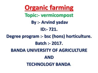 Organic farming
Topic:- vermicompost
By :- Arvind yadav
ID:- 721.
Degree program :- bsc (hons) horticulture.
Batch :- 2017.
BANDA UNIVERSITY OF AGRICULTURE
AND
TECHNOLOGY BANDA.
 